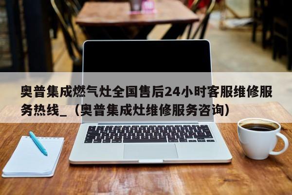 奥普集成燃气灶全国售后24小时客服维修服务热线_（奥普集成灶维修服务咨询）