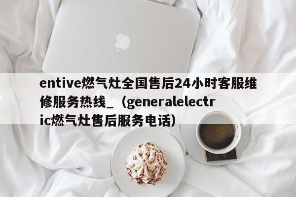 entive燃气灶全国售后24小时客服维修服务热线_（generalelectric燃气灶售后服务电话）