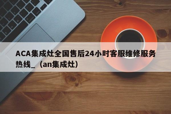 ACA集成灶全国售后24小时客服维修服务热线_（an集成灶）