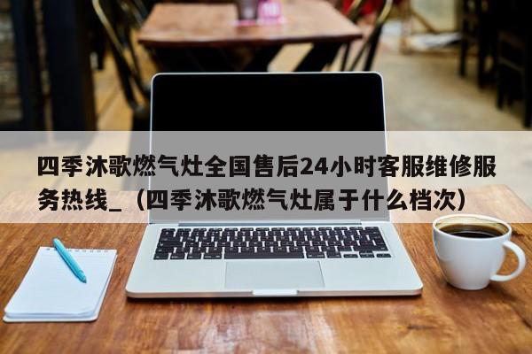 四季沐歌燃气灶全国售后24小时客服维修服务热线_（四季沐歌燃气灶属于什么档次）