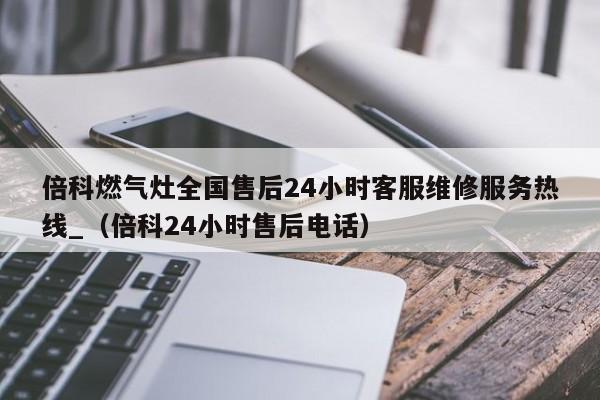 倍科燃气灶全国售后24小时客服维修服务热线_（倍科24小时售后电话）