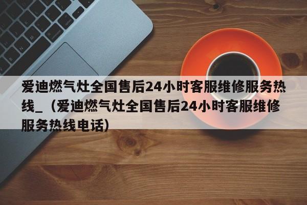 爱迪燃气灶全国售后24小时客服维修服务热线_（爱迪燃气灶全国售后24小时客服维修服务热线电话）