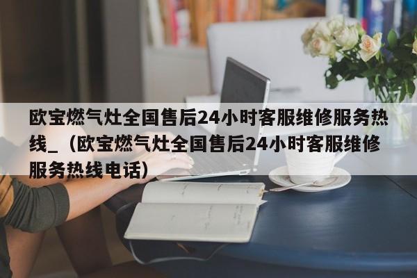 欧宝燃气灶全国售后24小时客服维修服务热线_（欧宝燃气灶全国售后24小时客服维修服务热线电话）