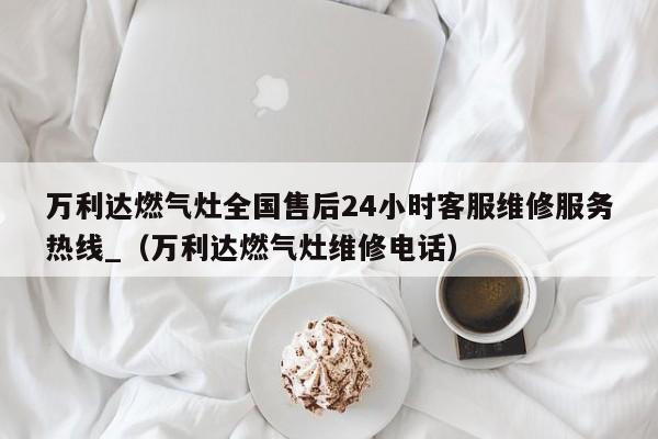 万利达燃气灶全国售后24小时客服维修服务热线_（万利达燃气灶维修电话）