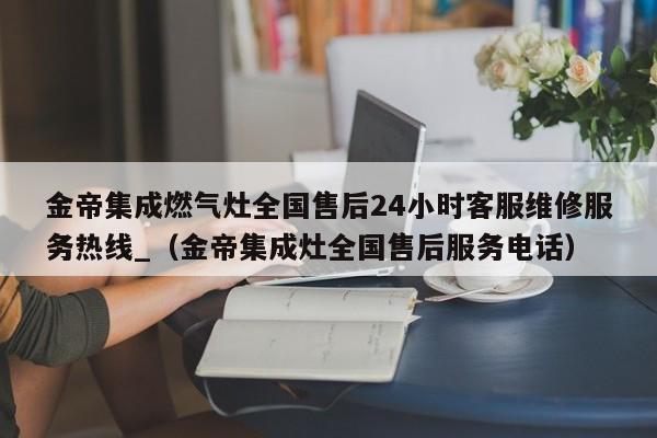 金帝集成燃气灶全国售后24小时客服维修服务热线_（金帝集成灶全国售后服务电话）