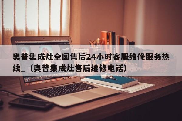 奥普集成灶全国售后24小时客服维修服务热线_（奥普集成灶售后维修电话）