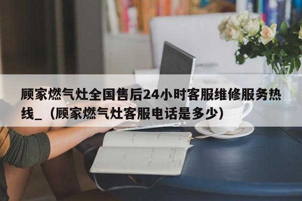 顾家燃气灶全国售后24小时客服维修服务热线_（顾家燃气灶客服电话是多少）