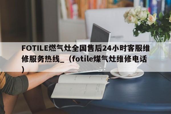 FOTILE燃气灶全国售后24小时客服维修服务热线_（fotile煤气灶维修电话）