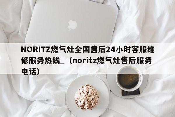 NORITZ燃气灶全国售后24小时客服维修服务热线_（noritz燃气灶售后服务电话）