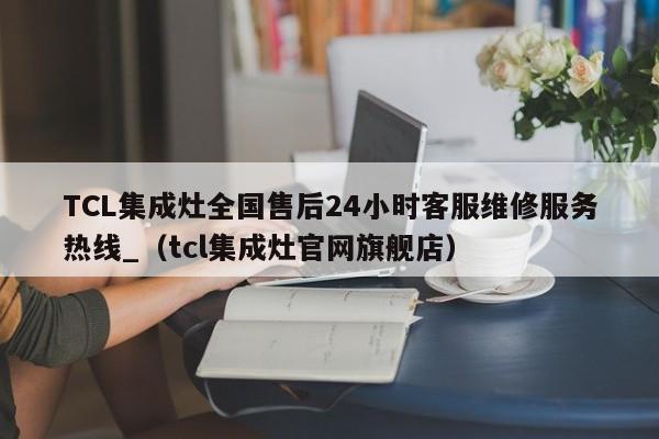 TCL集成灶全国售后24小时客服维修服务热线_（tcl集成灶官网旗舰店）