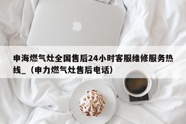 申海燃气灶全国售后24小时客服维修服务热线_（申力燃气灶售后电话）