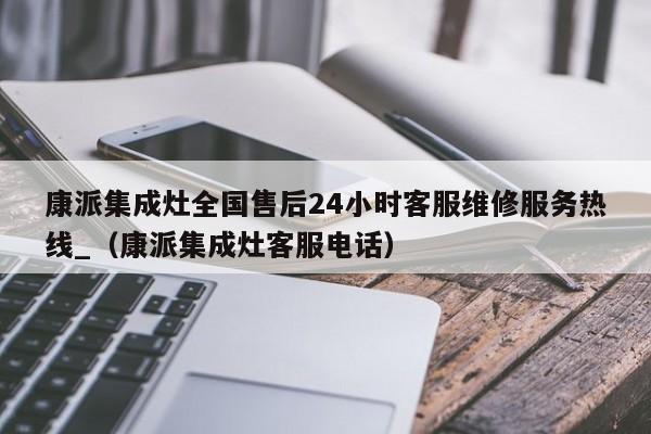 康派集成灶全国售后24小时客服维修服务热线_（康派集成灶客服电话）