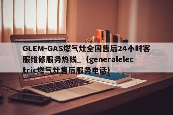 GLEM-GAS燃气灶全国售后24小时客服维修服务热线_（generalelectric燃气灶售后服务电话）