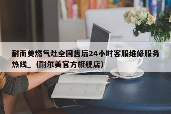 耐而美燃气灶全国售后24小时客服维修服务热线_（耐尔美官方旗舰店）