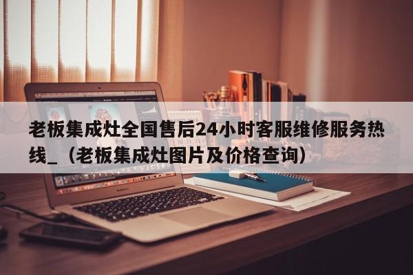 老板集成灶全国售后24小时客服维修服务热线_（老板集成灶图片及价格查询）