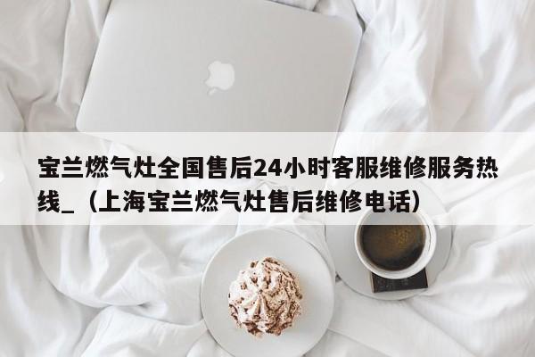 宝兰燃气灶全国售后24小时客服维修服务热线_（上海宝兰燃气灶售后维修电话）