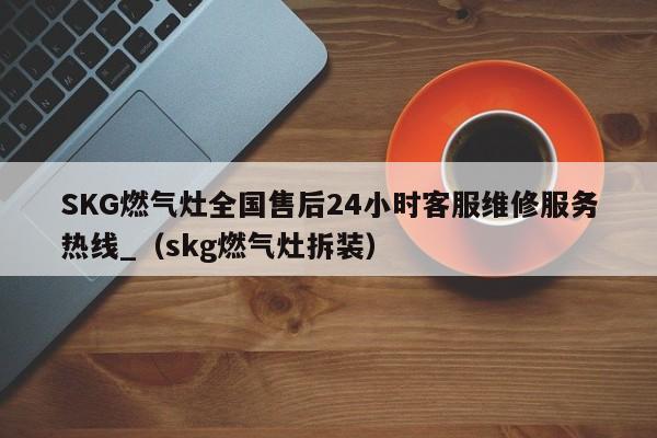 SKG燃气灶全国售后24小时客服维修服务热线_（skg燃气灶拆装）